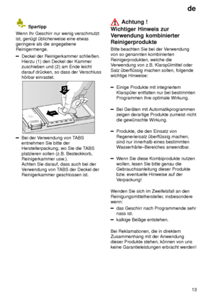 Page 13de13
 Spartipp
W enn Ihr Geschirr nur wenig verschmutzt
ist, gen˜gt ˜blicherweise eine etwas geringere als die angegebeneReinigermenge.
Deckel der Reinigerkammer schlieûen. Hierzu (1) den Deckel der Kammerzuschieben und (2) am Ende leicht darauf dr˜cken, so dass der V erschluss
h’rbar einrastet.
Bei der V erwendung von T ABS
entnehmen Sie bitte der Herstellerpackung, wo Sie die T ABS
platzieren sollen (z.B. Besteckkorb,Reinigerkammer usw .).
Achten Sie darauf, dass auch bei der V erwendung von T ABS der...