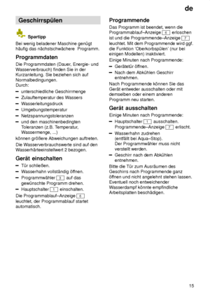 Page 15de15
Geschirrsp˜len
 Spartipp
Bei wenig beladener Maschine gen˜gt h‚ufig das n‚chstschw‚chere  Programm. Programmdaten Die Programmdaten (Dauer , Energie- und
W asserverbrauch) finden Sie in der
Kurzanleitung. Sie beziehen sich auf Normalbedingungen.  Durch:
unterschiedliche Geschirrmenge
Zulauftemperatur des W assers
Wasserleitungsdruck
Umgebungstemperatur
Netzspannungstoleranzen
und den maschinenbedingten Toleranzen (z.B. T emperatur,
W assermenge, ...)
k’nnen gr’ûere Abweichungen auftreten. Die W...