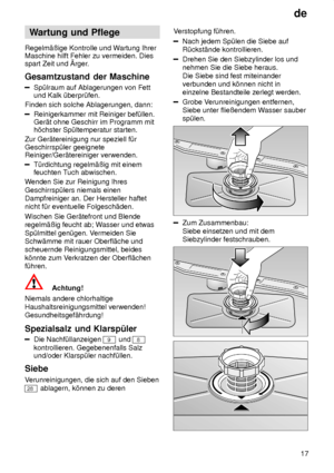 Page 17de17
Wartung
 und Pflege
Regelm‚ûige  Kontrolle und W artung Ihrer
Maschine hilft Fehler zu vermeiden. Dies spart Zeit und rger .
Gesamtzustand  der Maschine
Sp˜lraum auf Ablagerungen von Fett
und Kalk ˜berpr˜fen.
Finden sich solche Ablagerungen, dann:
Reinigerkammer mit Reiniger bef˜llen. Ger‚t ohne Geschirr im Programm mith’chster Sp˜ltemperatur starten.
Zur Ger‚tereinigung nur speziell f˜r Geschirrsp˜ler geeignete Reiniger/Ger‚tereiniger verwenden.
T˜rdichtung regelm‚ûig mit einem feuchten T uch...