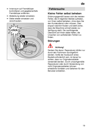 Page 19de19
Innenraum auf Fremdk’rper kontrollieren und gegebenenfallsFremdk’rper entfernen.
Abdeckung wieder einsetzen.
Siebe wieder einsetzen und verschrauben.
Fehlersuche
Kleine  Fehler selbst beheben
Erfahrungsgem‚û  lassen sich die meisten
Fehler , die im t‚glichen Betrieb auftreten,
von Ihnen selbst beheben, ohne dass Sie den Kundendienst rufen m˜ssen. Dies erspart nat˜rlich Kosten und stellt sicher ,
dass die Maschine schnell wieder zurV erf˜gung steht. Die nachfolgende
bersicht soll Ihnen dabei helfen,...