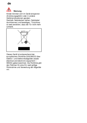 Page 26de
26
Warnung
Kinder k’nnten sich im Ger‚t einsperren (Erstickungsgefahr) oder in andere Gefahrensituationen geraten.Deshalb: Netzstecker ziehen, Netzkabel durchtrennen und beseitigen. T˜rschloss so weit zerst’ren, dass die T˜r nicht mehr schlieût.
Dieses Ger‚t ist entsprechend der europ‚ischen Richtlinie 2002/96/EG ˜ber Elektro± und Elektronikaltger‚te (waste electrical and electronic equipment ± WEEE) gekennzeichnet. Die Richtlinie gibtden Rahmen f˜r eine EU±weit g˜ltige R˜cknahme und V erwertung der...