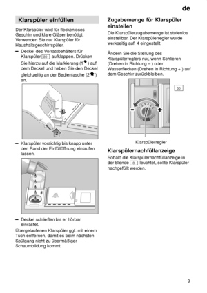 Page 9de9
Klarsp˜ler
 einf˜llen
Der  Klarsp˜ler wird f˜r fleckenloses
Geschirr und klare Gl‚ser ben’tigt. V erwenden Sie nur Klarsp˜ler f˜r
Haushaltsgeschirrsp˜ler.
Deckel des V orratsbeh‚lters f˜r
Klarsp˜ler 
30  aufklappen. Dr˜cken
Sie hierzu auf die Markierung (1
) auf
dem Deckel und heben Sie den Deckel gleichzeitig an der Bedienlasche (2
)
an.
Klarsp˜ler vorsichtig bis knapp unter den Rand der Einf˜ll’f fnung einlaufen
lassen.
Deckel schlieûen bis er h’rbar einrastet.
bergelaufenen Klarsp˜ler ggf. mit...