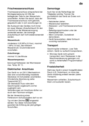 Page 25de25
Frischwasseranschluss Frischwasseranschluss entsprechend der Montageanweisung mit Hilfe der beiliegenden T
eile an den Wasserhahn
anschlieûen. Achten Sie darauf, dass der Frischwasseranschluss nicht geknickt, gequetscht oder in sich verschlungen ist. Bei Austausch des Ger‚tes muû immer ein neuer W asser±Zulaufschlauch f˜r den
Anschluû an die W asserversorgung
verwendet werden, der bisherigeZulaufschlauch darf nicht wiederverwendet werden. 
Wasserdruck: mindestens 0,05 MPa (0,5 bar), maximal 1 MPa...