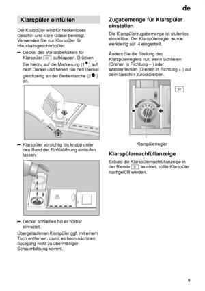 Page 9de9
Klarsp˜ler
 einf˜llen
Der  Klarsp˜ler wird f˜r fleckenloses
Geschirr und klare Gl‚ser ben’tigt. V erwenden Sie nur Klarsp˜ler f˜r
Haushaltsgeschirrsp˜ler.
Deckel des V orratsbeh‚lters f˜r
Klarsp˜ler 
30  aufklappen. Dr˜cken
Sie hierzu auf die Markierung (1
) auf
dem Deckel und heben Sie den Deckel gleichzeitig an der Bedienlasche (2
)
an.
Klarsp˜ler vorsichtig bis knapp unter den Rand der Einf˜ll’f fnung einlaufen
lassen.
Deckel schlieûen bis er h’rbar einrastet.
bergelaufenen Klarsp˜ler ggf. mit...