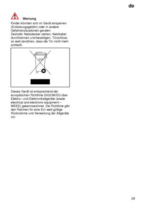 Page 29de29
Warnung
Kinder k’nnten sich im Ger‚t einsperren (Erstickungsgefahr) oder in andere Gefahrensituationen geraten.Deshalb: Netzstecker ziehen, Netzkabel durchtrennen und beseitigen. T˜rschloss so weit zerst’ren, dass die T˜r nicht mehr schlieût.
Dieses Ger‚t ist entsprechend der europ‚ischen Richtlinie 2002/96/EG ˜ber Elektro± und Elektronikaltger‚te (waste electrical and electronic equipment ± WEEE) gekennzeichnet. Die Richtlinie gibtden Rahmen f˜r eine EU±weit g˜ltige R˜cknahme und V erwertung der...