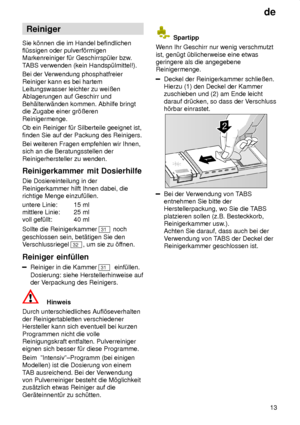 Page 13de13
Reiniger
Sie k’nnen die im Handel befindlichen fl˜ssigen oder pulverf’rmigenMarkenreiniger f˜r Geschirrsp˜ler bzw .
T ABS verwenden (kein Handsp˜lmittel!).
Bei der V erwendung phosphatfreier
Reiniger kann es bei hartemLeitungswasser leichter zu weiûenAblagerungen auf Geschirr und Beh‚lterw‚nden kommen. Abhilfe bringt die Zugabe einer gr’ûeren Reinigermenge. Ob ein Reiniger f˜r Silberteile geeignet ist, finden Sie auf der Packung des Reinigers. Bei weiteren Fragen empfehlen wir Ihnen, sich an die...