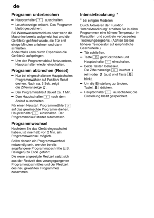 Page 18de
18
Programm
 unterbrechen
Hauptschalter 1  ausschalten.
Leuchtanzeige erlischt. Das Programm bleibt gespeichert.
Bei W armwasseranschluss oder wenn die
Maschine bereits aufgeheizt hat und dieGer‚tet˜r ge’f fnet wurde, die T˜r erst
einige Minuten anlehnen und dannschlieûen. Andernfalls kann durch Expansion die Ger‚tet˜r aufspringen.
Um den Programmablauf fortzusetzen, Hauptschalter wieder einschalten.
Programm  abbrechen (Reset)
Nur bei eingeschaltetem Hauptschalter:
Programmw‚hler auf Position Reset...