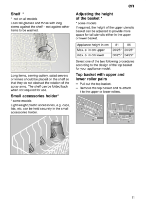 Page 11en11
Shelf
  *
*   not on all models
Lean tall glasses and those with long stems against the shelf – not against other items to be washed.
Long items, serving cutlery , salad servers
or knives should be placed on the shelf so that they do not obstruct the rotation of the spray arms. The shelf can be folded back when not required for use. Small  accessories holder*
*  some models
Light-weight plastic accessories, e.g. cups, lids, etc. can be held securely in the small 
accessories holder.
Adjusting  the...