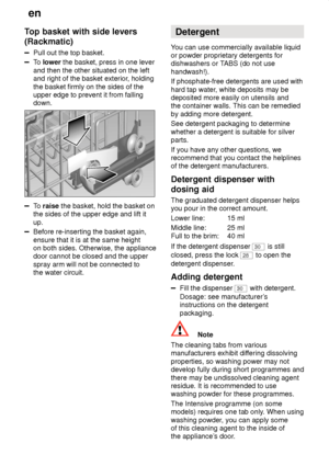 Page 12en
12
Top
 basket with side levers
(Rackmatic)
Pull  out the top basket.
To lower  the basket, press in one lever
and then the other situated on the left and right of the basket exterior , holding
the basket firmly on the sides of theupper edge to prevent it from fallingdown.
To  raise  the basket, hold the basket on
the sides of the upper edge and lift it up.
Before re-inserting the basket again, ensure that it is at the same height on both sides. Otherwise, the appliancedoor cannot be closed and the...