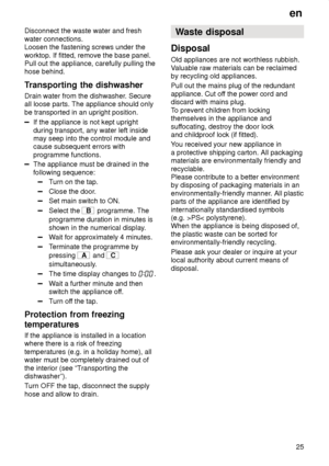 Page 25en25
Disconnect the waste water and fresh water connections. Loosen the fastening screws under the worktop. If fitted, remove the base panel. Pull out the appliance, carefully pulling thehose behind. 
Transporting
 the dishwasher
Drain  water from the dishwasher . Secure
all loose parts. The appliance should only be transported in an upright position.
If the appliance is not kept upright during transport, any water left inside may seep into the control module andcause subsequent errors with programme...