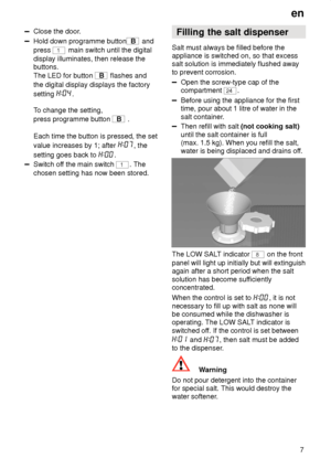 Page 7en7
Close  the door .
Hold down programme buttonB and
press 
1 main switch until the digital
display illuminates, then release the buttons. The LED for button 
B  flashes and
the digital display displays the factory setting 
.
T o change the setting,
press programme button 
B  .
Each time the button is pressed, the set value increases by 1; after 
, the
setting goes back to 
.
Switch of f the main switch 1. The
chosen setting has now been stored. Filling
 the salt dispenser
Salt  must always be filled...