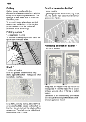 Page 12en
12
Cutlery Cutlery should be placed in the dishwasher always unsorted and with the eating surface pointing downwards. The spray jet is then better able to reach theindividual parts. T
o prevent injuries, place long, pointed
accessories and knives on the étagère (some models) or on the knife shelf (available as an accessory). Folding  spikes *
*  on applicable models
T o improve stacking of pots and pans, the
spikes can be folded down.
Shelf   *
*   not on all models
Lean tall glasses and those with...