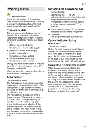 Page 19en19
Washing
 dishes
 Reduce costs!
If only a small number of dishes have been loaded into the dishwasher , selecting
a programme that operates at the next lowest temperature will usually suf fice.
Programme  data
The  programme specifications can be
found in the summary of instructions.Programme specifications refer to normal conditions. Greater deviations may occur due to:
dif ferent amounts of dishes
temperature of mains water supply
pressure of mains water supply
ambient temperature
fluctuations in...