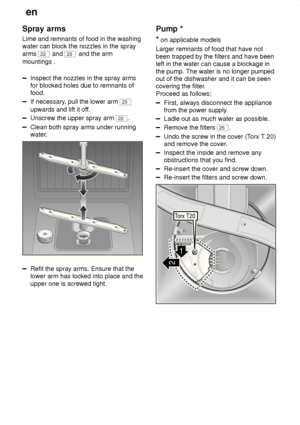 Page 24en
24
Spray
 arms
Lime  and remnants of food in the washing
water can block the nozzles in the spray arms 
22  and 23 and the arm
mountings .
Inspect the nozzles in the spray arms for blocked holes due to remnants offood.
If necessary , pull the lower arm 23
upwards and lift it of f.
Unscrew the upper spray arm 22.
Clean both spray arms under running 
water.
0
1
2
3
Refit the spray arms. Ensure that the lower arm has locked into place and the upper one is screwed tight. Pump
 *
*  on applicable models...