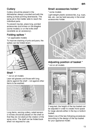 Page 13en
13
Cutlery
Cutlery should be placed in the
dishwasher always unsorted and with the
eating surface pointing downwards. The
spray jet is then better able to reach the
individual parts.
To prevent injuries, place long, pointed
accessories and knives on the ‡tagŠre
(some models) or on the knife shelf
(available as an accessory).
Folding spikes *
* on applicable models
To improve stacking of pots and pans, the
spikes can be folded down.
Shelf  *
*  not on all models
Lean tall glasses and those with long...