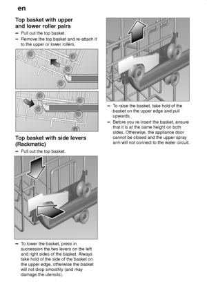 Page 14en
14
Top basket with upper
and lower roller pairs
Pull out the top basket.
Remove the top basket and re-attach it
to the upper or lower rollers.
Top basket with side levers
(Rackmatic)
Pull out the top basket.
To lower the basket, press in
succession the two levers on the left
and right sides of the basket. Always
take hold of the side of the basket on
the upper edge, otherwise the basket
will not drop smoothly (and may
damage the utensils).
To raise the basket, take hold of the
basket on the upper edge...