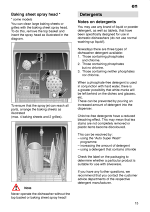 Page 15en
15
Baking sheet spray head *
* some models
You can clean large baking sheets or
grilles with the baking sheet spray head.
To do this, remove the top basket and
insert the spray head as illustrated in the
diagram.
To ensure that the spray jet can reach all
parts, arrange the baking sheets as
illustrated
(max. 4 baking sheets and 2 grilles).
Note
Never operate the dishwasher without the
top basket or baking sheet spray head!
Detergents
Notes on detergents
You may use any brand of liquid or powder...