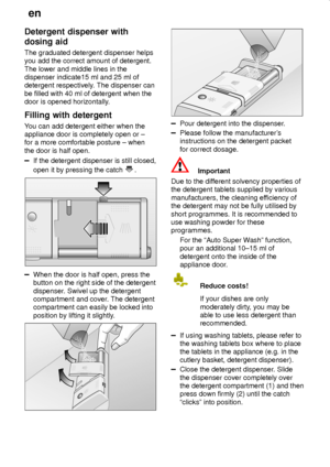 Page 16en
16
Detergent dispenser with
dosing aid
The graduated detergent dispenser helps
you add the correct amount of detergent.
The lower and middle lines in the
dispenser indicate15 ml and 25 ml of
detergent respectively. The dispenser can
be filled with 40 ml of detergent when the
door is opened horizontally.
Filling with detergent
You can add detergent either when the
appliance door is completely open or ±
for a more comfortable posture ± when
the door is half open.
If the detergent dispenser is still...