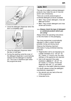 Page 17en
17
Close the detergent dispenser when the
door is completely open.
Close the detergent dispenser when
the door is half open.
During the washing cycle the cover of
the detergent dispenser is automatically
opened and the detergent is washed
out. The cover is therefore open when
the programme ends.
auto 3in1
The use of so-called combined detergent
products may make the use of rinse aid
and/or salt unnecessary.
There are currently several types of
combined detergent products available.
3in1: They contain...