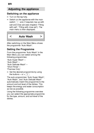 Page 20en
20
Adjusting the appliance
Switching on the appliance
Turn on the tap fully.
Switch on the appliance with the main
switch 
1 and, if required, top up with
salt and rinse aid (see chapters ªFilling
with saltº, ªFilling with rinse aidº). The
main menu is then displayed.
Auto Wash
After switching on the Main Menu shows
the programme ªAuto Washº.
Setting the Programme
From the programme ªAuto Washº in the
Main Menu you can select among the
following programmes:
ªAuto Super Washº ±
ªAuto Washº ±
ªAuto...