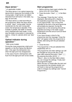 Page 26en
26
Aqua sensor *
* on applicable models
The Aqua sensor is an optical measuring
device which measures the turbidity of the
rinsing water. A light barrier can detect
dissolved food remnants in the water, e.g.
egg, fat and oats.
The Aqua sensor is used according to
the programme. When the Aqua sensor
is active, ºcleanº rinsing water may be
transferred into the next rinsing bath
and/or the temperature adjusted. If the
turbidity is greater, the water is drained
and is replaced with fresh water. In this...