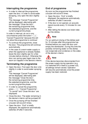 Page 27en
27
Interrupting the programme
In order to interrupt the programme,
open the door. In order to avoid water
escaping, only open the door slightly
first.
The message ªCancel Programmeº
will be displayed, alternating with
the message ªClose the doorº,
the remaining programme time,
the selected programme, and the
current programme phase.
In order to interrupt, do not in any
circumstance press the button ± 
3
ªCancel Programmeº because this will
not allow the programme to continue!
To continue the...