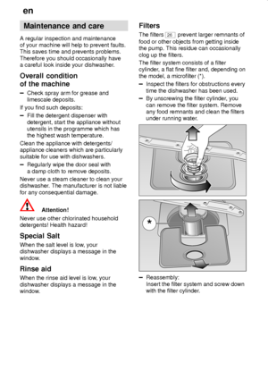 Page 28en
28
Maintenance  and care
A regular inspection and maintenance
of your machine will help to prevent faults.
This saves time and prevents problems.
Therefore you should occasionally have
a careful look inside your dishwasher.
Overall  condition
of the machine
Check spray arm for grease and
limescale deposits.
If you find such deposits:
Fill the detergent dispenser with
detergent, start the appliance without
utensils in the programme which has
the highest wash temperature.
Clean the appliance with...