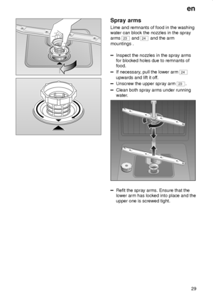 Page 29en
29
Spray arms
Lime and remnants of food in the washing
water can block the nozzles in the spray
arms 
23 and 24 and the arm
mountings .
Inspect the nozzles in the spray arms
for blocked holes due to remnants of
food.
If necessary, pull the lower arm 24
upwards and lift it off.
Unscrew the upper spray arm 23.
Clean both spray arms under running
water.
0 1 23
Refit the spray arms. Ensure that the
lower arm has locked into place and the
upper one is screwed tight.
 