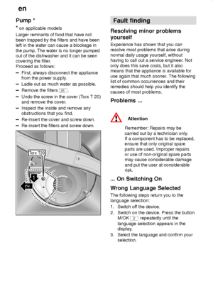 Page 30en
30
Pump *
*
 on applicable models
Larger remnants of food that have not
been trapped by the filters and have been
left in the water can cause a blockage in
the pump. The water is no longer pumped
out of the dishwasher and it can be seen
covering the filter.
Proceed as follows:
First, always disconnect the appliance
from the power supply.
Ladle out as much water as possible.
Remove the filters 26.
Undo the screw in the cover (Torx T 20)
and remove the cover.
Inspect the inside and remove any...