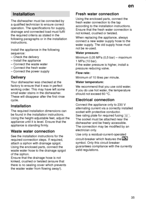 Page 35en
35
Installation
The dishwasher must be connected by
a qualified technician to ensure correct
operation. The specifications for supply,
drainage and connected load must fulfil
the required criteria as stated in the
following paragraphs or in the installation
instructions.
Install the appliance in the following
sequence:
± Check the delivery
± Install the appliance
± Connect the waste water
± Connect the fresh water
± Connect the power supply
Delivery
Your dishwasher was checked at the
factory to ensure...