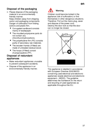 Page 37en
37
Disposal of the packaging
Please dispose of the packaging
material in an environmentally
friendly manner.
Keep children away from shipping
carton and packaging components.
Danger of suffocation from folding
cartons and plastic film.

Corrugated cardboard consists
mainly of wastepaper.

The moulded polystyrene parts do
not contain any
chlorofluorohydrocarbons.

The polyethylene film (PE) consists
partly of secondary raw materials.

The wooden frames (if fitted) are
made of untreated residual...