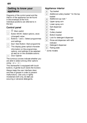 Page 6en
6
Getting to know your
appliance
Diagrams of the control panel and the
interior of the appliance can be found
in the envelope at the front.
Individual positions are referred to in
the text.
Control panel
1Main switch
2Button M/OK: Select options, store
(changed) value
3Buttons ± and +: Select programmes
and settings
4 Start Button: Start programme
5This display gives optical character
information on the programmes,
options, and settings to be selected
as well as on the available actions.
6Door...