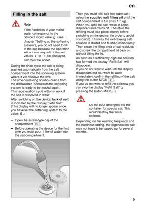 Page 9en
9
Filling in the salt
Note
If the hardness of your mains
water corresponds to the
devices index value 
 (see
chapter ªSetting up the softening
systemº), you do not need to fill
in the salt because the operation
will not use any salt. If the set
values 
 to  are displayed,
salt must be added.
During the rinse cycle the salt is being
washed automatically from the salt
compartment into the softening system
where it will dissolve the lime.
The lime-containing solution drains from
the dishwasher....