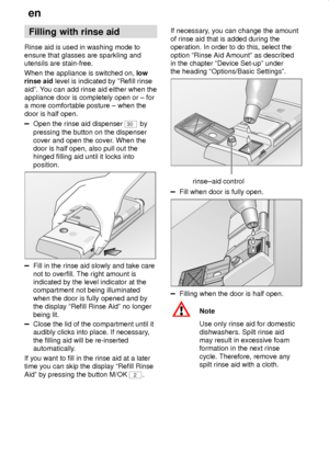 Page 10en
10
Filling with rinse aid
Rinse aid is used in washing mode to
ensure that glasses are sparkling and
utensils are stain-free.
When the appliance is switched on, low
rinse aid level is indicated by ºRefill rinse
aidº. You can add rinse aid either when the
appliance door is completely open or ± for
a more comfortable posture ± when the
door is half open.
Open the rinse aid dispenser 30 by
pressing the button on the dispenser
cover and open the cover. When the
door is half open, also pull out the
hinged...