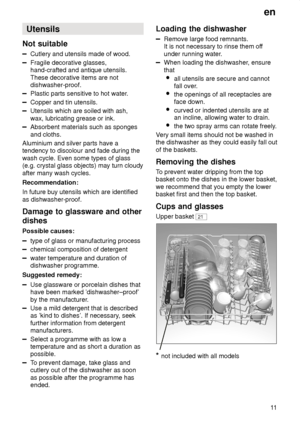 Page 11en11
Utensils
Not  suitable
Cutlery  and utensils made of wood.
Fragile decorative glasses, hand-crafted and antique utensils. These decorative items are not dishwasher-proof.
Plastic parts sensitive to hot water .
Copper and tin utensils.
Utensils which are soiled with ash, wax, lubricating grease or ink.
Absorbent materials such as sponges and cloths.
Aluminium and silver parts have a tendency to discolour and fade during the wash cycle. Even some types of glass (e.g. crystal glass objects) may turn...