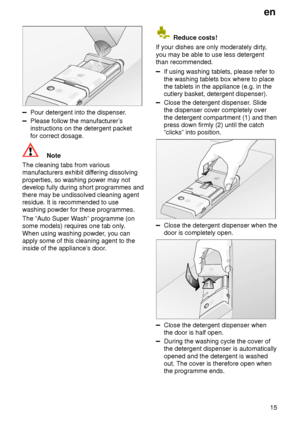 Page 15en15
Pour detergent into the dispenser .
Please follow the manufacturer’s
instructions on the detergent packet for correct dosage.
Note
The cleaning tabs from various manufacturers exhibit dif fering dissolving
properties, so washing power may notdevelop fully during short programmes and there may be undissolved cleaning agent residue. It is recommended to use washing powder for these programmes. The “Auto Super W ash” programme (on
some models) requires one tab only .
When using washing powder , you...