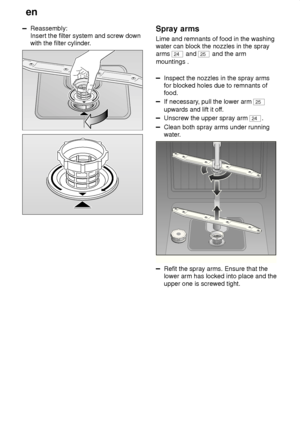 Page 26en
26
Reassembly: Insert the filter system and screw downwith the filter cylinder .Spray arms
Lime  and remnants of food in the washing
water can block the nozzles in the spray arms 
24  and 25 and the arm
mountings .
Inspect the nozzles in the spray arms for blocked holes due to remnants offood.
If necessary , pull the lower arm 25
upwards and lift it of f.
Unscrew the upper spray arm 24.
Clean both spray arms under running 
water.
0
1
2
3
Refit the spray arms. Ensure that the lower arm has locked into...