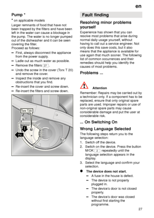 Page 27en27
Pump
 *
*  on applicable models
Larger remnants of food that have not been trapped by the filters and have been left in the water can cause a blockage in the pump. The water is no longer pumped out of the dishwasher and it can be seencovering the filter .
Proceed as follows:
First, always disconnect the appliance from the power supply .
Ladle out as much water as possible.
Remove the filters 27.
Undo the screw in the cover (T orx T 20)
and remove the cover .
Inspect the inside and remove any...