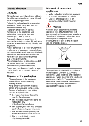 Page 33en33
Waste
 disposal
Disposal Old  appliances are not worthless rubbish.
V aluable raw materials can be reclaimed
by recycling old appliances. Pull out the mains plug of the redundant appliance. Cut of f the power cord and
discard with mains plug.T o prevent children from locking
themselves in the appliance andsuf focating, destroy the door lock
and childproof lock (if fitted). Y ou received your new appliance in
a protective shipping carton. All packaging materials are environmentally friendly and...