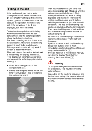 Page 9en9
Filling
 in the salt
If  the hardness of your mains water
corresponds to the device’ s index value
 (see chapter “Setting up the softening
system”), you do not need to fill in the salt because the operation will not use anysalt. If the set values 
 to  are
displayed, salt must be added. During the rinse cycle the salt is being washed automatically from the salt compartment into the softening system where it will dissolve the lime. The lime-containing solution drains from the dishwasher . Afterwards...