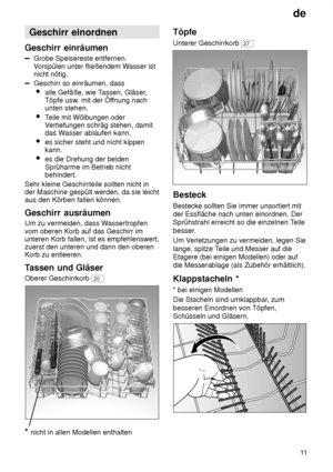 Page 11de11
Geschirr
 einordnen
Geschirr  einräumen
Grobe Speisereste entfernen.
V orspülen unter fließendem W asser ist
nicht nötig.
Geschirr so einräumen, dass
 alle Gefäße, wie T assen, Gläser,
Töpfe usw . mit der Öf fnung nach
unten stehen.
 Teile mit Wölbungen oder
V ertiefungen schräg stehen, damit
das W asser ablaufen kann.
 es sicher steht und nicht kippen kann.
 es die Drehung der beiden Sprüharme im Betrieb nicht behindert.
Sehr kleine Geschirrteile sollten nicht inder Maschine gespült werden, da sie...