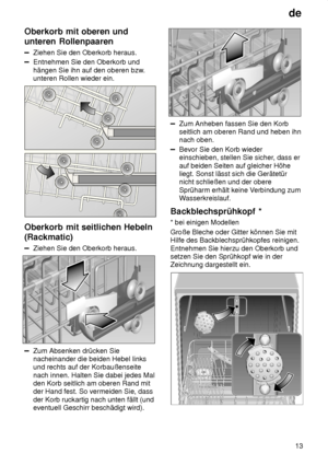 Page 13de13
Oberkorb
 mit oberen und
unteren Rollenpaaren
Ziehen  Sie den Oberkorb heraus.
Entnehmen Sie den Oberkorb und hängen Sie ihn auf den oberen bzw .
unteren Rollen wieder ein.
Oberkorb  mit seitlichen Hebeln
(Rackmatic)
Ziehen  Sie den Oberkorb heraus.
Zum Absenken drücken Sie nacheinander die beiden Hebel linksund rechts auf der Korbaußenseite nach innen. Halten Sie dabei jedes Mal den Korb seitlich am oberen Rand mitder Hand fest. So vermeiden Sie, dass der Korb ruckartig nach unten fällt (und...