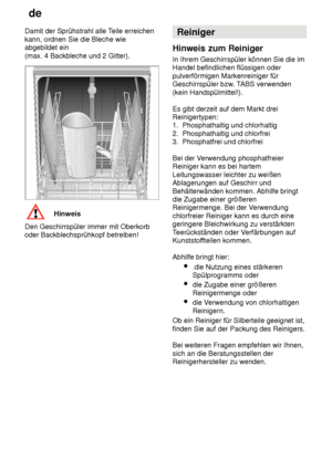 Page 14de
14
Damit der Sprühstrahl alle T
eile erreichen
kann, ordnen Sie die Bleche wie abgebildet ein  (max. 4 Backbleche und 2 Gitter).
Hinweis
Den Geschirrspüler immer mit Oberkorb oder Backblechsprühkopf betreiben! Reiniger
Hinweis  zum Reiniger
In  Ihrem Geschirrspüler können Sie die im
Handel befindlichen flüssigen oder pulverförmigen Markenreiniger für Geschirrspüler bzw . TABS verwenden
(kein Handspülmittel!). Es gibt derzeit auf dem Markt drei Reinigertypen:1.  Phosphathaltig und chlorhaltig 2....