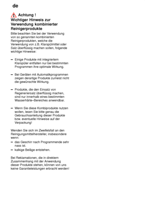 Page 16de
16
 Achtung !
Wichtiger Hinweis zur V erwendung kombinierter
Reinigerprodukte Bitte  beachten Sie bei der V erwendung
von so genannten kombinierten Reinigerprodukten, welche die V erwendung von z.B. Klarspülmittel oder
Salz überflüssig machen sollen, folgendewichtige Hinweise:
Einige Produkte mit integriertem Klarspüler entfalten nur bei bestimmten Programmen ihre optimale Wirkung.
Bei Geräten mit Automatikprogrammen zeigen derartige Produkte zumeist nicht die gewünschte Wirkung.
Produkte, die den...