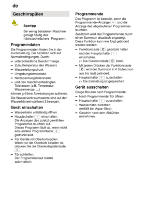 Page 18de
18 Geschirrspülen
Spartipp Bei wenig beladener Maschine
genügt häufig das nächstschwächere  Programm.
Programmdaten Die Programmdaten finden Sie in der Kurzanleitung. Sie beziehen sich auf Normalbedingungen. Durch:
unterschiedliche Geschirrmenge
Zulauftemperatur des W assers
Wasserleitungsdruck
Umgebungstemperatur
Netzspannungstoleranzen
und den maschinenbedingten Toleranzen (z.B. T emperatur,
W assermenge, ...)
können größere Abweichungen auftreten. Die W asserverbrauchswerte sind auf den
W...