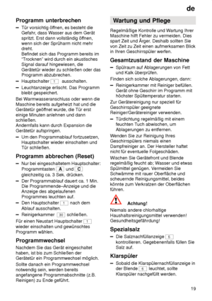 Page 19de19
Programm
 unterbrechen
Tür vorsichtig öf fnen, es besteht die
Gefahr , dass W asser aus dem Gerät
spritzt. Erst dann vollständig öf fnen,
wenn sich der Sprüharm nicht mehr dreht. Befindet sich das Programm bereits im “T rocknen” wird durch ein akustisches
Signal darauf hingewiesen, die Gerätetür wieder zu schließen oder das Programm abzubrechen.
Hauptschalter 1  ausschalten.
Leuchtanzeige erlischt. Das Programm bleibt gespeichert.
Bei W armwasseranschluss oder wenn die
Maschine bereits aufgeheizt...