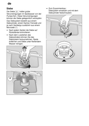 Page 20de
20
Siebe Die Siebe 
25
 halten grobe
V erunreinigungen im Spülwasser von der
Pumpe fern. Diese V erunreinigungen
können die Siebe gelegentlich verstopfen. Das Siebsystem besteht aus einem Siebzylinder , einem flachen Feinsieb und
je nach Gerätetyp zusätzlich aus einemMicrosieb (*).
Nach jedem Spülen die Siebe auf Rückstände kontrollieren.
Nach dem Losdrehen des Siebzylinders können Sie das Siebsystem herausnehmen. Reste entfernen und Siebe unter fließendemW asser reinigen.
Zum Zusammenbau: Siebsystem...