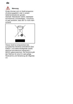 Page 28de
28
Warnung
Kinder könnten sich im Gerät einsperren (Erstickungsgefahr) oder in andere Gefahrensituationen geraten. Deshalb: Netzstecker ziehen, Netzkabel durchtrennen und beseitigen. Türschloss so weit zerstören, dass die Tür nicht mehr schließt.
Dieses Gerät ist entsprechend der europäischen Richtlinie 2002/96/EG überElektro– und Elektronikaltgeräte (waste electrical and electronic equipment – WEEE) gekennzeichnet. Die Richtlinie gibt den Rahmen für eine EU–weit gültige Rücknahme und V erwertung der...