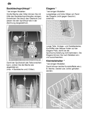 Page 12de
12
Backblechspr˜hkopf
 *
*  bei einigen Modellen
Groûe Bleche oder Gitter k’nnen Sie mit Hilfe des Backblechspr˜hkopfes reinigen. Entnehmen Sie hierzu den Oberkorb undsetzen Sie den Spr˜hkopf wie in der Zeichnung dargestellt ein.
Damit der Spr˜hstrahl alle T eile erreichen
kann, ordnen Sie die Bleche wie abgebildet ein  (max. 4 Backbleche und 2 Gitter).
Etagere  *
*  bei einigen Modellen
Langstielige und hohe Gl‚ser am Rand der Etagere (nicht gegen Geschirr) anlehnen.
Lange T eile, Vorlege± und...