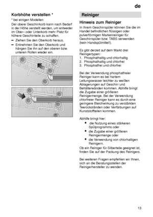 Page 13de13
Korbh’he
 verstellen *
*  bei einigen Modellen
Der obere Geschirrkorb kann nach Bedarf in der H’he verstellt werden, um entweder im Ober± oder Unterkorb mehr Platz f˜rh’here Geschirrteile zu schaf fen.
Ziehen Sie den Oberkorb heraus.
Entnehmen Sie den Oberkorb und h‚ngen Sie ihn auf den oberen bzw .
unteren Rollen wieder ein.
Reiniger
Hinweis  zum Reiniger
In  Ihrem Geschirrsp˜ler k’nnen Sie die im
Handel befindlichen fl˜ssigen oder pulverf’rmigen Markenreiniger f˜r Geschirrsp˜ler bzw . TABS...